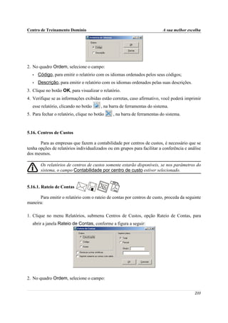 Centro de Treinamento Domínio                                             A sua melhor escolha




2. No quadro Ordem, selecione o campo:
   •   Código, para emitir o relatório com os idiomas ordenados pelos seus códigos;
   •   Descrição, para emitir o relatório com os idiomas ordenados pelas suas descrições.
3. Clique no botão OK, para visualizar o relatório.
4. Verifique se as informações exibidas estão corretas, caso afirmativo, você poderá imprimir
   esse relatório, clicando no botão     , na barra de ferramentas do sistema.
5. Para fechar o relatório, clique no botão    , na barra de ferramentas do sistema.



5.16. Centros de Custos

       Para as empresas que fazem a contabilidade por centros de custos, é necessário que se
tenha opções de relatórios individualizados ou em grupos para facilitar a conferência e análise
dos mesmos.

        Os relatórios de centros de custos somente estarão disponíveis, se nos parâmetros do
        sistema, o campo Contabilidade por centro de custo estiver selecionado.


5.16.1. Rateio de Contas

      Para emitir o relatório com o rateio de contas por centros de custo, proceda da seguinte
maneira:

1. Clique no menu Relatórios, submenu Centros de Custos, opção Rateio de Contas, para
   abrir a janela Rateio de Contas, conforme a figura a seguir:




2. No quadro Ordem, selecione o campo:


                                                                                            233
 