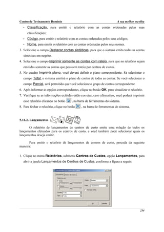 Centro de Treinamento Domínio                                             A sua melhor escolha
   •   Classificação, para emitir o relatório com as contas ordenadas pelas suas
       classificações;
   •   Código, para emitir o relatório com as contas ordenadas pelos seus códigos;
   •   Nome, para emitir o relatório com as contas ordenadas pelos seus nomes.
3. Selecione o campo Destacar contas sintéticas, para que o sistema emita todas as contas
   sintéticas em negrito.
4. Selecione o campo Imprimir somente as contas com rateio, para que no relatório sejam
   emitidas somente as contas que possuem rateio por centros de custos.
5. No quadro Imprimir plano, você deverá definir o plano correspondente. Se selecionar o
   campo Total, o sistema emitirá o plano de contas de todas as contas. Se você selecionar o
   campo Parcial, será permitido que você selecione o grupo de contas correspondente.
6. Após informar as opções correspondentes, clique no botão OK, para visualizar o relatório.
7. Verifique se as informações exibidas estão corretas, caso afirmativo, você poderá imprimir
   esse relatório clicando no botão     , na barra de ferramentas do sistema.
8. Para fechar o relatório, clique no botão    , na barra de ferramentas do sistema.



5.16.2. Lançamentos

      O relatório de lançamentos de centros de custo emite uma relação de todos os
lançamentos efetuados para os centros de custo, e você também pode selecionar quais os
lançamentos deseja emitir.

      Para emitir o relatório de lançamentos de centros de custo, proceda da seguinte
maneira:

1. Clique no menu Relatórios, submenu Centros de Custos, opção Lançamentos, para
   abrir a janela Lançamentos de Centros de Custos, conforme a figura a seguir:




                                                                                          234
 