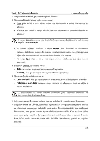 Centro de Treinamento Domínio                                           A sua melhor escolha
2. Na guia Lançamentos, proceda da seguinte maneira:
3. No quadro Selecionar por, selecione o campo:
  •   Data, para definir a data inicial e final dos lançamentos a serem relacionados no
      relatório;
  •   Número, para definir o código inicial e final dos lançamentos a serem relacionados no
      relatório;


       O campo Usuário somente estará habilitado se no campo Emitir, estiver selecionada
       a opção Lançamentos.


  •   No campo Usuário, selecione a opção Todos, para relacionar os lançamentos
      efetuados de todos os usuários do sistema, ou selecione um usuário específico, para que
      sejam relacionados somente os lançamentos efetuados pelo mesmo;
  •   No campo Tipo, selecione os tipos de lançamentos que você deseja que sejam listados
      no relatório.
4. No campo Ordem, selecione a opção:
  •   Data, para que os lançamentos sejam ordenados por data;
  •   Número, para que os lançamentos sejam ordenados por código.
5. No campo Emitir, selecione a opção:
  •   Lançamentos, para que sejam emitidos no relatório, todos os lançamentos efetuados;
  •   Totalizador por data, para que sejam emitidos no relatório os totais de débito e
      crédito de cada dia.


       O destacamento de linhas somente acontecerá para relatórios impressos em
       impressoras jato de tinta ou laser.


6. Selecione o campo Destacar Linhas, para que as linhas do relatório sejam destacadas.
7. Na guia Centros de Custos, conforme a figura abaixo, você poderá configurar a emissão
  do relatório de lançamentos, definindo quais centros de custo deverão ter sido usados nos
  lançamentos, para que os mesmos sejam relacionados no relatório. Caso você não defina
  nada nessa guia, o relatório de lançamentos será emitido com todos os centros de custo.
  Para definir quais centros de custo serão incluídos no relatório, proceda da seguinte
  maneira:


                                                                                          235
 