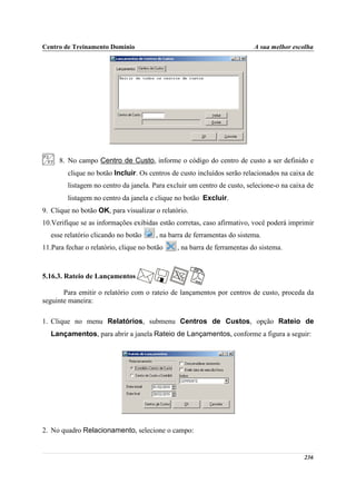 Centro de Treinamento Domínio                                             A sua melhor escolha




      8. No campo Centro de Custo, informe o código do centro de custo a ser definido e
         clique no botão Incluir. Os centros de custo incluídos serão relacionados na caixa de
         listagem no centro da janela. Para excluir um centro de custo, selecione-o na caixa de
         listagem no centro da janela e clique no botão Excluir.
9. Clique no botão OK, para visualizar o relatório.
10.Verifique se as informações exibidas estão corretas, caso afirmativo, você poderá imprimir
   esse relatório clicando no botão     , na barra de ferramentas do sistema.
11.Para fechar o relatório, clique no botão    , na barra de ferramentas do sistema.



5.16.3. Rateio de Lançamentos

       Para emitir o relatório com o rateio de lançamentos por centros de custo, proceda da
seguinte maneira:

1. Clique no menu Relatórios, submenu Centros de Custos, opção Rateio de
   Lançamentos, para abrir a janela Rateio de Lançamentos, conforme a figura a seguir:




2. No quadro Relacionamento, selecione o campo:


                                                                                           236
 