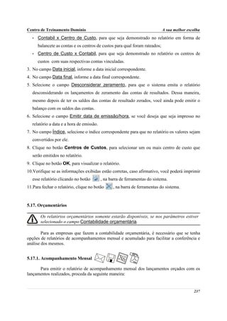 Centro de Treinamento Domínio                                                 A sua melhor escolha
   •   Contabil x Centro de Custo, para que seja demonstrado no relatório em forma de
       balancete as contas e os centros de custos para qual foram rateados;
   •   Centro de Custo x Contabil, para que seja demonstrado no relatório os centros de
       custos com suas respectivas contas vinculadas.
3. No campo Data inicial, informe a data inicial correspondente.
4. No campo Data final, informe a data final correspondente.
5. Selecione o campo Desconsiderar zeramento, para que o sistema emita o relatório
   desconsiderando os lançamentos de zeramento das contas de resultados. Dessa maneira,
   mesmo depois de ter os saldos das contas de resultado zerados, você ainda pode emitir o
   balanço com os saldos das contas.
6. Selecione o campo Emitir data de emissão/hora, se você deseja que seja impresso no
   relatório a data e a hora de emissão.
7. No campo Índice, selecione o índice correspondente para que no relatório os valores sejam
   convertidos por ele.
8. Clique no botão Centros de Custos, para selecionar um ou mais centro de custo que
   serão emitidos no relatório.
9. Clique no botão OK, para visualizar o relatório.
10.Verifique se as informações exibidas estão corretas, caso afirmativo, você poderá imprimir
   esse relatório clicando no botão        , na barra de ferramentas do sistema.
11.Para fechar o relatório, clique no botão      , na barra de ferramentas do sistema.



5.17. Orçamentários

        Os relatórios orçamentários somente estarão disponíveis, se nos parâmetros estiver
        selecionado o campo Contabilidade orçamentária.

        Para as empresas que fazem a contabilidade orçamentária, é necessário que se tenha
opções de relatórios de acompanhamentos mensal e acumulado para facilitar a conferência e
análise dos mesmos.


5.17.1. Acompanhamento Mensal

      Para emitir o relatório de acompanhamento mensal dos lançamentos orçados com os
lançamentos realizados, proceda da seguinte maneira:


                                                                                              237
 