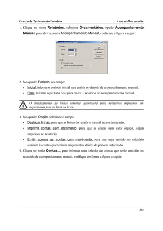 Centro de Treinamento Domínio                                            A sua melhor escolha
1. Clique no menu Relatórios, submenu Orçamentários, opção Acompanhamento
  Mensal, para abrir a janela Acompanhamento Mensal, conforme a figura a seguir:




2. No quadro Período, no campo:
  •   Inicial, informe o período inicial para emitir o relatório de acompanhamento mensal;
  •   Final, informe o período final para emitir o relatório de acompanhamento mensal.


       O destacamento de linhas somente acontecerá para relatórios impressos em
       impressoras jato de tinta ou laser.


3. No quadro Opção, selecione o campo:
  •   Destacar linhas, para que as linhas do relatório mensal sejam destacadas;
  •   Imprimir contas sem orçamento, para que as contas sem valor orçado, sejam
      impressos no relatório;
  •   Emitir apenas as contas com movimento, para que seja emitido no relatório
      somente as contas que tenham lançamentos dentro do período informado.
4. Clique no botão Contas..., para informar uma seleção das contas que serão emitidas no
  relatório de acompanhamento mensal, verifique conforme a figura a seguir:




                                                                                             238
 