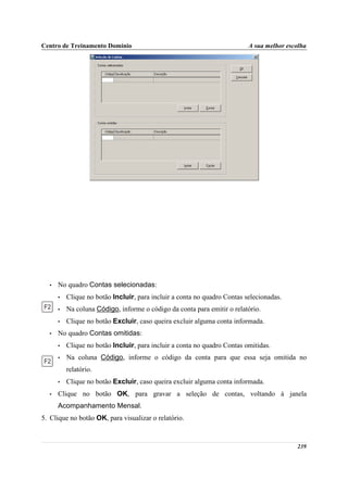 Centro de Treinamento Domínio                                             A sua melhor escolha




  •   No quadro Contas selecionadas:
      •   Clique no botão Incluir, para incluir a conta no quadro Contas selecionadas.
      •   Na coluna Código, informe o código da conta para emitir o relatório.
      •   Clique no botão Excluir, caso queira excluir alguma conta informada.
  •   No quadro Contas omitidas:
      •   Clique no botão Incluir, para incluir a conta no quadro Contas omitidas.
      •   Na coluna Código, informe o código da conta para que essa seja omitida no
          relatório.
      •   Clique no botão Excluir, caso queira excluir alguma conta informada.
  •   Clique no botão OK, para gravar a seleção de contas, voltando à janela
      Acompanhamento Mensal.
5. Clique no botão OK, para visualizar o relatório.



                                                                                          239
 
