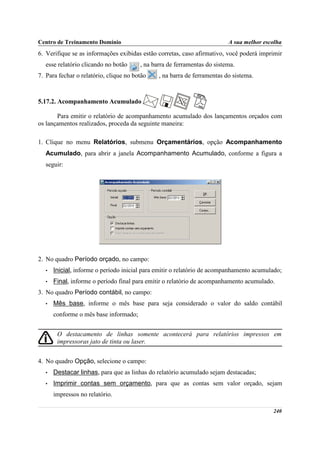 Centro de Treinamento Domínio                                             A sua melhor escolha
6. Verifique se as informações exibidas estão corretas, caso afirmativo, você poderá imprimir
   esse relatório clicando no botão     , na barra de ferramentas do sistema.
7. Para fechar o relatório, clique no botão    , na barra de ferramentas do sistema.



5.17.2. Acompanhamento Acumulado

       Para emitir o relatório de acompanhamento acumulado dos lançamentos orçados com
os lançamentos realizados, proceda da seguinte maneira:

1. Clique no menu Relatórios, submenu Orçamentários, opção Acompanhamento
   Acumulado, para abrir a janela Acompanhamento Acumulado, conforme a figura a
   seguir:




2. No quadro Período orçado, no campo:
   •   Inicial, informe o período inicial para emitir o relatório de acompanhamento acumulado;
   •   Final, informe o período final para emitir o relatório de acompanhamento acumulado.
3. No quadro Período contábil, no campo:
   •   Mês base, informe o mês base para seja considerado o valor do saldo contábil
       conforme o mês base informado;


        O destacamento de linhas somente acontecerá para relatórios impressos em
        impressoras jato de tinta ou laser.


4. No quadro Opção, selecione o campo:
   •   Destacar linhas, para que as linhas do relatório acumulado sejam destacadas;
   •   Imprimir contas sem orçamento, para que as contas sem valor orçado, sejam
       impressos no relatório.

                                                                                          240
 