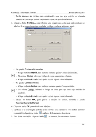 Centro de Treinamento Domínio                                              A sua melhor escolha
   •   Emitir apenas as contas com movimento, para que seja emitido no relatório
       somente as contas que tenham lançamentos dentro do período informado.
5. Clique no botão Contas..., para informar uma seleção das contas que serão emitidas no
   relatório de acompanhamento acumulado, verifique conforme a figura a seguir:




   •   No quadro Contas selecionadas:
       •   Clique no botão Incluir, para incluir a conta no quadro Contas selecionadas.
       •   Na coluna Código, informe o código da conta para emitir o relatório.
       •   Clique no botão Excluir, caso queira excluir alguma conta informada.
   •   No quadro Contas omitidas:
       •   Clique no botão Incluir, para incluir a conta no quadro Contas omitidas.
       •   Na coluna Código, informe o código da conta para que essa seja omitida no
           relatório.
       •   Clique no botão Excluir, caso queira excluir alguma conta informada.
   •   Clique no botão OK, para gravar a seleção de contas, voltando à janela
       Acompanhamento Mensal.
6. Clique no botão OK, para visualizar o relatório.
7. Verifique se as informações exibidas estão corretas, caso afirmativo, você poderá imprimir
   esse relatório clicando no botão      , na barra de ferramentas do sistema.
8. Para fechar o relatório, clique no botão     , na barra de ferramentas do sistema.


                                                                                           241
 