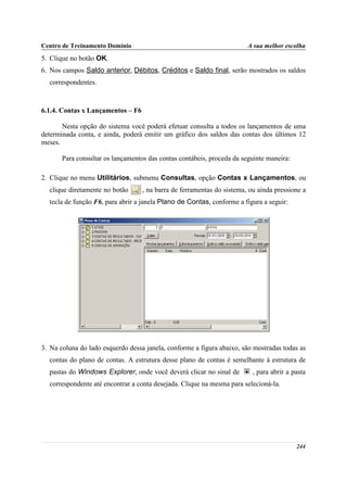 Centro de Treinamento Domínio                                           A sua melhor escolha
5. Clique no botão OK.
6. Nos campos Saldo anterior, Débitos, Créditos e Saldo final, serão mostrados os saldos
  correspondentes.



6.1.4. Contas x Lançamentos – F6

       Nesta opção do sistema você poderá efetuar consulta a todos os lançamentos de uma
determinada conta, e ainda, poderá emitir um gráfico dos saldos das contas dos últimos 12
meses.

       Para consultar os lançamentos das contas contábeis, proceda da seguinte maneira:

2. Clique no menu Utilitários, submenu Consultas, opção Contas x Lançamentos, ou
  clique diretamente no botão      , na barra de ferramentas do sistema, ou ainda pressione a
  tecla de função F6, para abrir a janela Plano de Contas, conforme a figura a seguir:




3. Na coluna do lado esquerdo dessa janela, conforme a figura abaixo, são mostradas todas as
  contas do plano de contas. A estrutura desse plano de contas é semelhante à estrutura de
  pastas do Windows Explorer, onde você deverá clicar no sinal de         , para abrir a pasta
  correspondente até encontrar a conta desejada. Clique na mesma para selecioná-la.




                                                                                          244
 