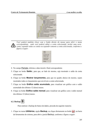 Centro de Treinamento Domínio                                           A sua melhor escolha




       Você poderá também clicar com o botão direito do mouse para abrir o menu
       correspondente, onde você poderá editar a conta selecionada, incluir uma nova
       conta, expandir todas as contas ou expandir somente a conta selecionada, conforme a
       figura a seguir:




4. No campo Período, informe a data inicial e final correspondente.
5. Clique no botão Saldo:, para que, ao lado do mesmo, seja mostrado o saldo da conta
  selecionada.
6. Clique no botão Mostrar lançamentos, para que no quadro abaixo do mesmo, sejam
  mostrados todos os lançamentos que envolvem a conta selecionada.
7. Clique no botão Gráfico saldo acumulado, para visualizar um gráfico com o saldo
  acumulado dos últimos 12 (doze) meses.
8. Clique no botão Gráfico saldo mensal, para visualizar um gráfico com o saldo mensal
  dos últimos 12 (doze) meses.



6.2. Backup

        Para realizar o backup do banco de dados, proceda da seguinte maneira:

1. Clique no menu Utilitários, opção Backup, ou clique diretamente no botão        , na barra
  de ferramentas do sistema, para abrir a janela Backup, conforme a figura a seguir:

                                                                                         245
 