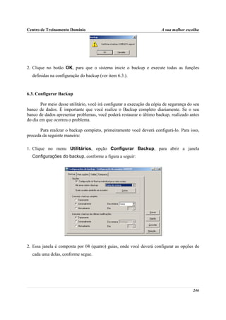 Centro de Treinamento Domínio                                            A sua melhor escolha




2. Clique no botão OK, para que o sistema inicie o backup e execute todas as funções
  definidas na configuração do backup (ver item 6.3.).



6.3. Configurar Backup

        Por meio desse utilitário, você irá configurar a execução da cópia de segurança do seu
banco de dados. É importante que você realize o Backup completo diariamente. Se o seu
banco de dados apresentar problemas, você poderá restaurar o último backup, realizado antes
do dia em que ocorreu o problema.

       Para realizar o backup completo, primeiramente você deverá configurá-lo. Para isso,
proceda da seguinte maneira:

1. Clique no menu Utilitários, opção Configurar Backup, para abrir a janela
  Configurações do backup, conforme a figura a seguir:




2. Essa janela é composta por 04 (quatro) guias, onde você deverá configurar as opções de
  cada uma delas, conforme segue.




                                                                                          246
 