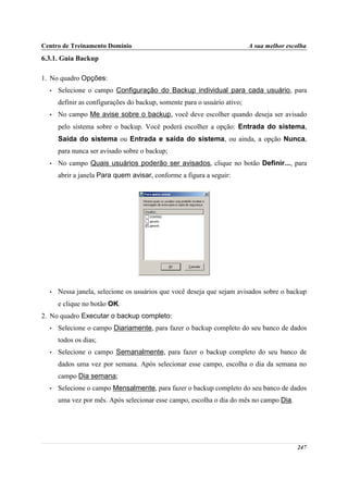 Centro de Treinamento Domínio                                             A sua melhor escolha
6.3.1. Guia Backup

1. No quadro Opções:
  •   Selecione o campo Configuração do Backup individual para cada usuário, para
      definir as configurações do backup, somente para o usuário ativo;
  •   No campo Me avise sobre o backup, você deve escolher quando deseja ser avisado
      pelo sistema sobre o backup. Você poderá escolher a opção: Entrada do sistema,
      Saída do sistema ou Entrada e saída do sistema, ou ainda, a opção Nunca,
      para nunca ser avisado sobre o backup;
  •   No campo Quais usuários poderão ser avisados, clique no botão Definir..., para
      abrir a janela Para quem avisar, conforme a figura a seguir:




  •   Nessa janela, selecione os usuários que você deseja que sejam avisados sobre o backup
      e clique no botão OK.
2. No quadro Executar o backup completo:
  •   Selecione o campo Diariamente, para fazer o backup completo do seu banco de dados
      todos os dias;
  •   Selecione o campo Semanalmente, para fazer o backup completo do seu banco de
      dados uma vez por semana. Após selecionar esse campo, escolha o dia da semana no
      campo Dia semana;
  •   Selecione o campo Mensalmente, para fazer o backup completo do seu banco de dados
      uma vez por mês. Após selecionar esse campo, escolha o dia do mês no campo Dia.




                                                                                          247
 