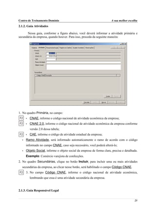 Centro de Treinamento Domínio                                          A sua melhor escolha
2.1.2. Guia Atividades

      Nessa guia, conforme a figura abaixo, você deverá informar a atividade primária e
secundária da empresa, quando houver. Para isso, proceda da seguinte maneira:




1. No quadro Primária, no campo:
      •   CNAE, informe o código nacional de atividade econômica da empresa;
      •   CNAE 2.0, informe o código nacional de atividade econômica da empresa conforme
          versão 2.0 dessa tabela;
      •   CAE, informe o código de atividade estadual da empresa;
  •   Ramo Atividade, será informado automaticamente o ramo de acordo com o código
      informado no campo CNAE, caso seja necessário, você poderá alterá-lo;
  •   Objeto Social, informe o objeto social da empresa de forma clara, precisa e detalhada.
      Exemplo: Comércio varejista de confecções.
2. No quadro Secundárias, clique no botão Incluir, para incluir uma ou mais atividades
  secundárias da empresa, ao clicar nesse botão, será habilitado o campo Código CNAE.
      3. No campo Código CNAE, informe o código nacional de atividade econômica,
          lembrando que essa é uma atividade secundária da empresa.



2.1.3. Guia Responsável Legal


                                                                                         25
 