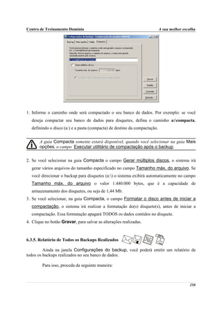Centro de Treinamento Domínio                                              A sua melhor escolha




1. Informe o caminho onde será compactado o seu banco de dados. Por exemplo: se você
  deseja compactar seu banco de dados para disquetes, defina o caminho a:compacta,
  definindo o disco (a:) e a pasta (compacta) de destino da compactação.


       A guia Compacta somente estará disponível, quando você selecionar na guia Mais
       opções, o campo Executar utilitário de compactação após o backup.


2. Se você selecionar na guia Compacta o campo Gerar múltiplos discos, o sistema irá
  gerar vários arquivos do tamanho especificado no campo Tamanho máx. do arquivo. Se
  você direcionar o backup para disquetes (a:) o sistema exibirá automaticamente no campo
  Tamanho máx. do arquivo o valor 1.440.000 bytes, que é a capacidade de
  armazenamento dos disquetes, ou seja de 1,44 Mb.
3. Se você selecionar, na guia Compacta, o campo Formatar o disco antes de iniciar a
  compactação, o sistema irá realizar a formatação do(s) disquete(s), antes de iniciar a
  compactação. Essa formatação apagará TODOS os dados contidos no disquete.
4. Clique no botão Gravar, para salvar as alterações realizadas.



6.3.5. Relatório de Todos os Backups Realizados

         Ainda na janela Configurações do backup, você poderá emitir um relatório de
todos os backups realizados no seu banco de dados.

        Para isso, proceda da seguinte maneira:



                                                                                           250
 