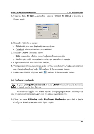 Centro de Treinamento Domínio                                              A sua melhor escolha
1. Clique no botão Relação..., para abrir a janela Relação de Backup´s, conforme a
   figura a seguir:




2. No quadro Período, no campo:
   •   Data inicial, informe a data inicial correspondente;
   •   Data final, informe a data final correspondente.
3. No quadro Ordem, selecione o campo:
   •   Data, para emitir o relatório com os backups ordenados por data;
   •   Usuário, para emitir o relatório com os backups ordenados por usuário.
4. Clique no botão OK, para visualizar o relatório.
5. Verifique se as informações exibidas estão corretas, caso afirmativo, você poderá imprimir
   esse relatório, clicando no botão      , na barra de ferramentas do sistema.
6. Para fechar o relatório, clique no botão      , na barra de ferramentas do sistema.



6.4. Configurar Atualização

        A opção Configurar Atualização do menu Utilitários somente estará disponível,
        se o usuário ativo for o Gerente.

       Por meio dessa opção, você poderá efetuar a configuração para fazer a atualização de
seus programas automaticamente, para isso, proceda da seguinte maneira:

1. Clique no menu Utilitários, opção Configurar Atualização, para abrir a janela
   Configurar Atualização, conforme a figura a seguir:




                                                                                           251
 