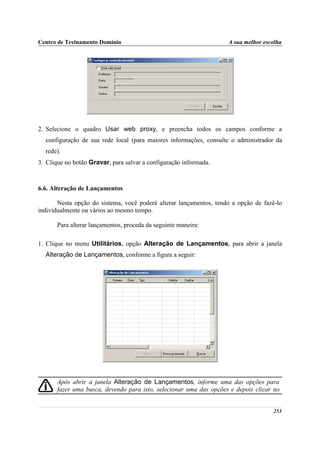 Centro de Treinamento Domínio                                       A sua melhor escolha




2. Selecione o quadro Usar web proxy, e preencha todos os campos conforme a
  configuração de sua rede local (para maiores informações, consulte o administrador da
  rede).
3. Clique no botão Gravar, para salvar a configuração informada.



6.6. Alteração de Lançamentos

       Nesta opção do sistema, você poderá alterar lançamentos, tendo a opção de fazê-lo
individualmente ou vários ao mesmo tempo.

       Para alterar lançamentos, proceda da seguinte maneira:

1. Clique no menu Utilitários, opção Alteração de Lançamentos, para abrir a janela
  Alteração de Lançamentos, conforme a figura a seguir:




       Após abrir a janela Alteração de Lançamentos, informe uma das opções para
       fazer uma busca, devendo para isto, selecionar uma das opções e depois clicar no


                                                                                    253
 