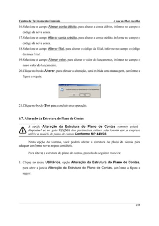 Centro de Treinamento Domínio                                             A sua melhor escolha
16.Selecione o campo Alterar conta débito, para alterar a conta débito, informe no campo o
  código da nova conta.
17.Selecione o campo Alterar conta crédito, para alterar a conta crédito, informe no campo o
  código da nova conta.
18.Selecione o campo Alterar filial, para alterar o código da filial, informe no campo o código
  da nova filial.
19.Selecione o campo Alterar valor, para alterar o valor do lançamento, informe no campo o
  novo valor do lançamento.
20.Clique no botão Alterar, para efetuar a alteração, será exibida uma mensagem, conforme a
  figura a seguir:




21.Clique no botão Sim para concluir essa operação.



6.7. Alteração da Estrutura do Plano de Contas

       A opção Alteração da Estrutura do Plano de Contas somente estará
       disponível se na guia Opções dos parâmetros estiver selecionado que a empresa
       utiliza o modelo de plano de contas Conforme MP 449/08.

      Nesta opção do sistema, você poderá alterar a estrutura do plano de contas para
adequar conforme novas regras contábeis.

       Para alterar a estrutura do plano de contas, proceda da seguinte maneira:

1. Clique no menu Utilitários, opção Alteração da Estrutura do Plano de Contas,
  para abrir a janela Alteração da Estrutura do Plano de Contas, conforme a figura a
  seguir:




                                                                                           255
 