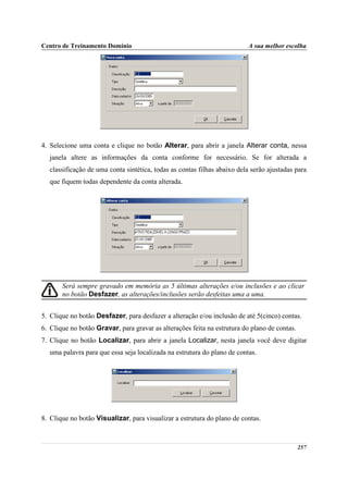 Centro de Treinamento Domínio                                             A sua melhor escolha




4. Selecione uma conta e clique no botão Alterar, para abrir a janela Alterar conta, nessa
  janela altere as informações da conta conforme for necessário. Se for alterada a
  classificação de uma conta sintética, todas as contas filhas abaixo dela serão ajustadas para
  que fiquem todas dependente da conta alterada.




       Será sempre gravado em memória as 5 últimas alterações e/ou inclusões e ao clicar
       no botão Desfazer, as alterações/inclusões serão desfeitas uma a uma.


5. Clique no botão Desfazer, para desfazer a alteração e/ou inclusão de até 5(cinco) contas.
6. Clique no botão Gravar, para gravar as alterações feita na estrutura do plano de contas.
7. Clique no botão Localizar, para abrir a janela Localizar, nesta janela você deve digitar
  uma palavra para que essa seja localizada na estrutura do plano de contas.




8. Clique no botão Visualizar, para visualizar a estrutura do plano de contas.



                                                                                              257
 