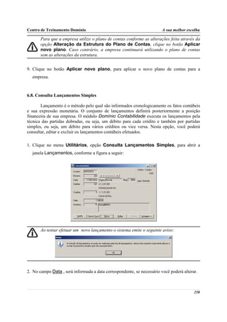 Centro de Treinamento Domínio                                           A sua melhor escolha

       Para que a empresa utilize o plano de contas conforme as alterações feita através da
       opção Alteração da Estrutura do Plano de Contas, clique no botão Aplicar
       novo plano. Caso contrário, a empresa continuará utilizando o plano de contas
       sem as alterações da estrutura.


9. Clique no botão Aplicar novo plano, para aplicar o novo plano de contas para a
  empresa.



6.8. Consulta Lançamentos Simples

       Lançamento é o método pelo qual são informados cronologicamente os fatos contábeis
e sua expressão monetária. O conjunto de lançamentos definirá posteriormente a posição
financeira de sua empresa. O módulo Domínio Contabilidade executa os lançamentos pela
técnica das partidas dobradas, ou seja, um débito para cada crédito e também por partidas
simples, ou seja, um débito para vários créditos ou vice versa. Nesta opção, você poderá
consultar, editar e excluir os lançamentos contábeis efetuados.

1. Clique no menu Utilitários, opção Consulta Lançamentos Simples, para abrir a
  janela Lançamentos, conforme a figura a seguir:




       Ao tentar efetuar um novo lançamento o sistema emite o seguinte aviso:




2. No campo Data , será informada a data correspondente, se necessário você poderá alterar.



                                                                                         258
 