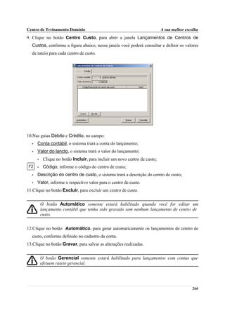 Centro de Treinamento Domínio                                               A sua melhor escolha
9. Clique no botão Centro Custo, para abrir a janela Lançamentos de Centros de
  Custos, conforme a figura abaixo, nessa janela você poderá consultar e definir os valores
  de rateio para cada centro de custo.




10.Nas guias Débito e Crédito, no campo:
  •   Conta contábil, o sistema trará a conta do lançamento;
  •   Valor do lancto, o sistema trará o valor do lançamento;
      •    Clique no botão Incluir, para incluir um novo centro de custo;
      •    Código, informe o código do centro de custo;
  •   Descrição do centro de custo, o sistema trará a descrição do centro de custo;
  •   Valor, informe o respectivo valor para o centro de custo.
11.Clique no botão Excluir, para excluir um centro de custo.


          O botão Automático somente estará habilitado quando você for editar um
          lançamento contábil que tenha sido gravado sem nenhum lançamento de centro de
          custo.


12.Clique no botão Automático, para gerar automaticamente os lançamentos de centro de
  custo, conforme definido no cadastro da conta.
13.Clique no botão Gravar, para salvar as alterações realizadas.


          O botão Gerencial somente estará habilitado para lançamentos com contas que
          efetuem rateio gerencial.




                                                                                            260
 