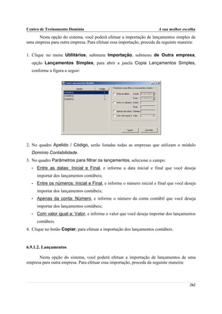 Centro de Treinamento Domínio                                          A sua melhor escolha
      Nesta opção do sistema, você poderá efetuar a importação de lançamentos simples de
uma empresa para outra empresa. Para efetuar essa importação, proceda da seguinte maneira:

1. Clique no menu Utilitários, submenu Importação, submenu de Outra empresa,
  opção Lançamentos Simples, para abrir a janela Copia Lançamentos Simples,
  conforme a figura a seguir:




2. No quadro Apelido / Código, serão listadas todas as empresas que utilizam o módulo
  Domínio Contabilidade.
3. No quadro Parâmetros para filtrar os lançamentos, selecione o campo:
  •   Entre as datas: Inicial e Final, e informe a data inicial e final que você deseja
      importar dos lançamentos contábeis;
  •   Entre os números: Inicial e Final, e informe o número inicial e final que você deseja
      importar dos lançamentos contábeis;
  •   Apenas da conta: Número, e informe o número da conta contábil que você deseja
      importar dos lançamentos contábeis;
  •   Com valor igual a: Valor, e informe o valor que você deseja importar dos lançamentos
      contábeis.
4. Clique no botão Copiar, para efetuar a importação dos lançamentos contábeis.



6.9.1.2. Lançamentos

      Nesta opção do sistema, você poderá efetuar a importação de lançamentos de uma
empresa para outra empresa. Para efetuar essa importação, proceda da seguinte maneira:



                                                                                       262
 