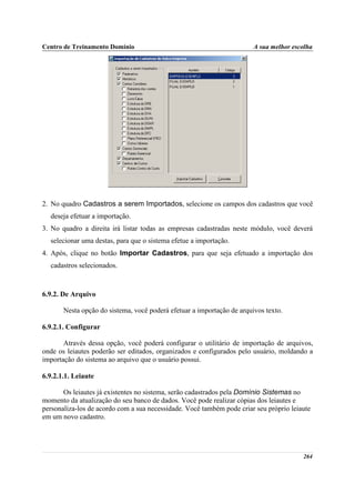 Centro de Treinamento Domínio                                           A sua melhor escolha




2. No quadro Cadastros a serem Importados, selecione os campos dos cadastros que você
  deseja efetuar a importação.
3. No quadro a direita irá listar todas as empresas cadastradas neste módulo, você deverá
  selecionar uma destas, para que o sistema efetue a importação.
4. Após, clique no botão Importar Cadastros, para que seja efetuado a importação dos
  cadastros selecionados.



6.9.2. De Arquivo

       Nesta opção do sistema, você poderá efetuar a importação de arquivos texto.

6.9.2.1. Configurar

       Através dessa opção, você poderá configurar o utilitário de importação de arquivos,
onde os leiautes poderão ser editados, organizados e configurados pelo usuário, moldando a
importação do sistema ao arquivo que o usuário possui.

6.9.2.1.1. Leiaute

       Os leiautes já existentes no sistema, serão cadastrados pela Domínio Sistemas no
momento da atualização do seu banco de dados. Você pode realizar cópias dos leiautes e
personaliza-los de acordo com a sua necessidade. Você também pode criar seu próprio leiaute
em um novo cadastro.




                                                                                        264
 
