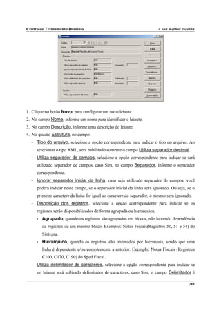 Centro de Treinamento Domínio                                              A sua melhor escolha




1. Clique no botão Novo, para configurar um novo leiaute.
2. No campo Nome, informe um nome para identificar o leiaute.
3. No campo Descrição, informe uma descrição do leiaute.
4. No quadro Estrutura, no campo:
  •   Tipo do arquivo, selecione a opção correspondente para indicar o tipo do arquivo. Ao
      selecionar o tipo XML, será habilitado somente o campo Utiliza separador decimal.
  •   Utiliza separador de campos, selecione a opção correspondente para indicar se será
      utilizado separador de campos, caso Sim, no campo Separador, informe o separador
      correspondente.
  •   Ignorar separador inicial da linha, caso seja utilizado separador de campos, você
      poderá indicar neste campo, se o separador inicial da linha será ignorado. Ou seja, se o
      primeiro caractere da linha for igual ao caractere do separador, o mesmo será ignorado.
  •   Disposição dos registros, selecione a opção correspondente para indicar se os
      registros serão disponibilizados de forma agrupada ou hierárquica.
      •   Agrupado, quando os registros são agrupados em blocos, não havendo dependência
          de registros de um mesmo bloco. Exemplo: Notas Fiscais(Registros 50, 51 e 54) do
          Sintegra.
      •   Hierárquico, quando os registros são ordenados por hierarquia, sendo que uma
          linha é dependente e/ou complementa a anterior. Exemplo: Notas Fiscais (Registros
          C100, C170, C190) do Sped Fiscal.
  •   Utiliza delimitador de caracteres, selecione a opção correspondente para indicar se
      no leiaute será utilizado delimitador de caracteres, caso Sim, o campo Delimitador é

                                                                                           265
 