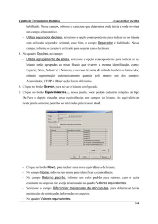 Centro de Treinamento Domínio                                             A sua melhor escolha
      habilitado. Nesse campo, informe o caractere que determina onde inicia e onde termina
      um campo alfanumérico.
  •   Utiliza separador decimal, selecione a opção correspondente para indicar se no leiaute
      será utilizado separador decimal, caso Sim, o campo Separador é habilitado. Nesse
      campo, informe o caractere utilizado para separar casas decimais.
5. No quadro Opções, no campo:
  •   Utiliza agrupamento de notas, selecione a opção correspondente para indicar se no
      leiaute serão agrupadas as notas fiscais que tiverem a mesma identificação, como:
      Espécie, Série, Sub-série e Número, e no caso de notas de entrada também o fornecedor,
      criando segmentação automaticamente quando pelo menos um dos campos:
      Acumulador, CFOP e Observação forem diferentes.
6. Clique no botão Gravar, para salvar o leiaute configurado.
7. Clique no botão Equivalências..., nessa janela, você poderá cadastrar relações do tipo
  De-Para e depois vincular estas equivalências aos campos do leiaute. As equivalências
  nesta janela somente poderão ser utilizadas pelo leiaute atual.




  •   Clique no botão Novo, para incluir uma nova equivalência de leiaute.
  •   No campo Nome, informe um nome para identificar a equivalência.
  •   No campo Retorno padrão, informe um valor padrão para retorno, caso o valor
      constante no arquivo não esteja relacionado no quadro Valores equivalentes.
  •   Selecione o campo Diferenciar maiúsculas de minúsculas, para diferenciar letras
      maiúsculas de minúsculas informadas no arquivo.
  •   No quadro Valores equivalentes.
                                                                                          266
 