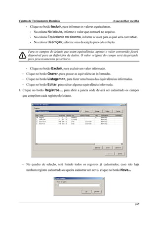 Centro de Treinamento Domínio                                                A sua melhor escolha
      •    Clique no botão Incluir, para informar os valores equivalentes.
           •   Na coluna No leiaute, informe o valor que constará no arquivo.
           •   Na coluna Equivalente no sistema, informe o valor para o qual será convertido.
           •   Na coluna Descrição, informe uma descrição para esta relação.

          Para os campos do leiaute que usam equivalência, apenas o valor convertido ficará
          disponível para as definições de dados. O valor original do campo será desprezado
          para processamentos posteriores.

      •    Clique no botão Excluir, para excluir um valor informado.
  •   Clique no botão Gravar, para gravar as equivalências informadas.
  •   Clique no botão Listagem>>, para fazer uma busca das equivalências informadas.
  •   Clique no botão Editar, para editar alguma equivalência informada.
8. Clique no botão Registros..., para abrir a janela onde deverá ser cadastrado os campos
  que compõem cada registro do leiaute.




  •   No quadro de seleção, será listado todos os registros já cadastrados, caso não haja
      nenhum registro cadastrado ou queira cadastrar um novo, clique no botão Novo...




                                                                                             267
 