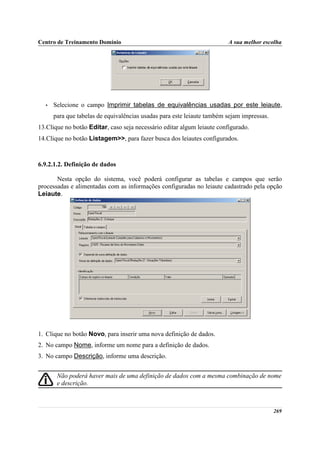 Centro de Treinamento Domínio                                            A sua melhor escolha




  •   Selecione o campo Imprimir tabelas de equivalências usadas por este leiaute,
      para que tabelas de equivalências usadas para este leiaute também sejam impressas.
13.Clique no botão Editar, caso seja necessário editar algum leiaute configurado.
14.Clique no botão Listagem>>, para fazer busca dos leiautes configurados.



6.9.2.1.2. Definição de dados

       Nesta opção do sistema, você poderá configurar as tabelas e campos que serão
processadas e alimentadas com as informações configuradas no leiaute cadastrado pela opção
Leiaute.




1. Clique no botão Novo, para inserir uma nova definição de dados.
2. No campo Nome, informe um nome para a definição de dados.
3. No campo Descrição, informe uma descrição.


       Não poderá haver mais de uma definição de dados com a mesma combinação de nome
       e descrição.



                                                                                           269
 