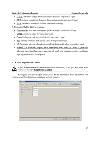 Centro de Treinamento Domínio                                            A sua melhor escolha
  •   C.E.P., informe o código de endereçamento postal do responsável legal.
  •   DDD, informe o código de discagem direta a distância do responsável legal.
  •   Fone, informe o número do telefone do responsável legal.
4. No quadro Outros dados, no campo:
  •   Qualificação, selecione o código de qualificação para o responsável legal.
  •   Cargo, informe o cargo do responsável legal.
  •   E-mail, informe o endereço eletrônico do responsável legal.
  •   RG, informe o número do Registro Geral do responsável legal.
  •   UF Emissão, informe o Estado de emissão do Registro Geral do responsável legal.
  •   Possui o Certificado digital para assinatura dos atos da Junta Comercial,
      selecione para identificar que o responsável legal pela empresa possui o certificado
      digital para assinatura dos arquivos.



2.1.4. Guia Registro no Cartório

       A guia Registro no Cartório somente estará habilitada, se na guia Empresa, você
       selecionar o campo Registro no Cartório.

        Nessa guia, conforme a figura abaixo, você deverá informar os dados da empresa com
registro no cartório. Para isso, proceda da seguinte maneira:




                                                                                          27
 
