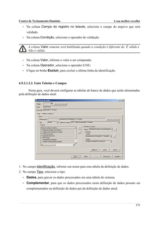 Centro de Treinamento Domínio                                             A sua melhor escolha
  •   Na coluna Campo do registro no leiaute, selecione o campo do arquivo que será
      validado.
  •   Na coluna Condição, selecione o operador de validação.

       A coluna Valor somente será habilitada quando a condição é diferente de: É válido e
       Não é válido.

  •   Na coluna Valor, informe o valor a ser comparado.
  •   Na coluna Operador, selecione o operador E/OU.
  •   Clique no botão Excluir, para excluir a última linha da identificação.


6.9.2.1.2.2. Guia Tabelas e Campos

       Nesta guia, você deverá configurar as tabelas do banco de dados que serão alimentadas
pela definição de dados atual.




1. No campo Identificação, informe um nome para esta tabela da definição de dados.
2. No campo Tipo, selecione o tipo:
  •   Dados, para gravar os dados processados em uma tabela do sistema.
  •   Complementar, para que os dados processados nesta definição de dados possam ser
      complementados na definição de dados pai da definição de dados atual.




                                                                                          271
 