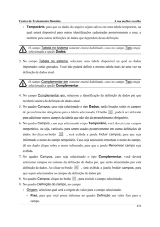 Centro de Treinamento Domínio                                             A sua melhor escolha
  •   Temporário, para que os dados do arquivo sejam salvos em uma tabela temporária, na
      qual estará disponível para outras identificações cadastradas posteriormente a essa, e
      também para outras definições de dados que dependem dessa definição.


          O campo Tabela no sistema somente estará habilitado, caso no campo Tipo esteja
          selecionada a opção Dados.

3. No campo Tabela no sistema, selecione uma tabela disponível na qual os dados
  importados serão gravados. Você não poderá definir a mesma tabela mais de uma vez na
  definição de dados atual.

          O campo Complementar em somente estará habilitado, caso no campo Tipo esteja
          selecionada a opção Complementar.


4. No campo Complementar em, selecione a identificação da definição de dados pai que
  receberá valores da definição de dados atual.
5. No quadro Campos, caso seja selecionado o tipo Dados, serão listados todos os campos
  de preenchimento obrigatório para a tabela selecionada. O botão        , poderá ser utilizado
  para adicionar outros campos da tabela que não são de preenchimento obrigatório.
6. No quadro Campos, caso seja selecionado o tipo Temporário, você deverá criar campos
  temporários, ou seja, variáveis, para serem usados posteriormente em outras definições de
  dados. Ao clicar no botão         , será exibida a janela Incluir campos, para que seja
  informado o nome do campo temporário. Caso seja necessário renomear o nome do campo,
  dê um duplo clique sobre o nome informado, para que a janela Renomear campo seja
  exibida.
7. No quadro Campos, caso seja selecionado o tipo Complementar, você deverá
  selecionar campos ou colunas da definição de dados pai, que serão alimentadas por esta
  definição de dados. Ao clicar no botão          , será exibida a janela Incluir campos, para
  que sejam selecionados os campos da definição de dados pai.
8. No quadro Campos, clique no botão        , para excluir o campo selecionado.
9. No quadro Definição do campo, no campo:
  •   Origem, selecione qual será a origem do valor para o campo selecionado.
      •    Fixo, para que você possa informar no quadro Definição um valor fixo para o
           campo.
                                                                                           272
 