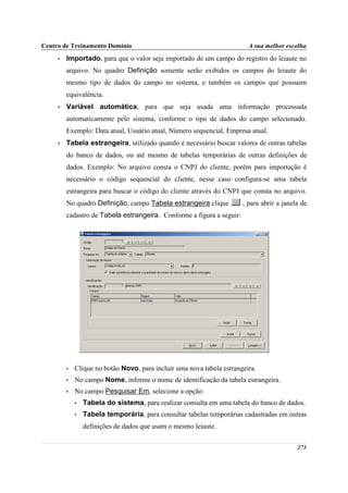 Centro de Treinamento Domínio                                            A sua melhor escolha
     •   Importado, para que o valor seja importado de um campo do registro do leiaute no
         arquivo. No quadro Definição somente serão exibidos os campos do leiaute do
         mesmo tipo de dados do campo no sistema, e também os campos que possuem
         equivalência.
     •   Variável automática, para que seja usada uma informação processada
         automaticamente pelo sistema, conforme o tipo de dados do campo selecionado.
         Exemplo: Data atual, Usuário atual, Número sequencial, Empresa atual.
     •   Tabela estrangeira, utilizado quando é necessário buscar valores de outras tabelas
         do banco de dados, ou até mesmo de tabelas temporárias de outras definições de
         dados. Exemplo: No arquivo consta o CNPJ do cliente, porém para importação é
         necessário o código sequencial do cliente, nesse caso configura-se uma tabela
         estrangeira para buscar o código do cliente através do CNPJ que consta no arquivo.
         No quadro Definição, campo Tabela estrangeira clique          , para abrir a janela de
         cadastro de Tabela estrangeira. Conforme a figura a seguir:




         •   Clique no botão Novo, para incluir uma nova tabela estrangeira.
         •   No campo Nome, informe o nome de identificação da tabela estrangeira.
         •   No campo Pesquisar Em, selecione a opção:
             •   Tabela do sistema, para realizar consulta em uma tabela do banco de dados.
             •   Tabela temporária, para consultar tabelas temporárias cadastradas em outras
                 definições de dados que usam o mesmo leiaute.

                                                                                           273
 