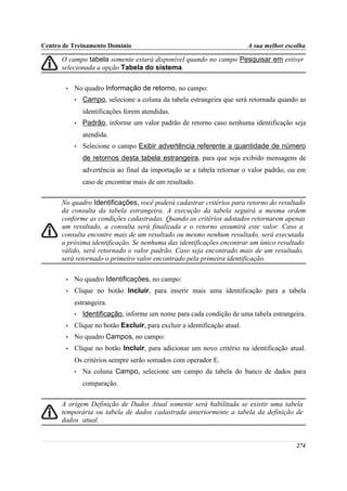 Centro de Treinamento Domínio                                             A sua melhor escolha

      O campo tabela somente estará disponível quando no campo Pesquisar em estiver
      selecionada a opção Tabela do sistema.

       •   No quadro Informação de retorno, no campo:
           •   Campo, selecione a coluna da tabela estrangeira que será retornada quando as
               identificações forem atendidas.
           •   Padrão, informe um valor padrão de retorno caso nenhuma identificação seja
               atendida.
           •   Selecione o campo Exibir advertência referente a quantidade de número
               de retornos desta tabela estrangeira, para que seja exibido mensagens de
               advertência ao final da importação se a tabela retornar o valor padrão, ou em
               caso de encontrar mais de um resultado.

      No quadro Identificações, você poderá cadastrar critérios para retorno do resultado
      da consulta da tabela estrangeira. A execução da tabela seguirá a mesma ordem
      conforme as condições cadastradas. Quando os critérios adotados retornarem apenas
      um resultado, a consulta será finalizada e o retorno assumirá este valor. Caso a
      consulta encontre mais de um resultado ou mesmo nenhum resultado, será executada
      a próxima identificação. Se nenhuma das identificações encontrar um único resultado
      válido, será retornado o valor padrão. Caso seja encontrado mais de um resultado,
      será retornado o primeiro valor encontrado pela primeira identificação.

       •   No quadro Identificações, no campo:
       •   Clique no botão Incluir, para inserir mais uma identificação para a tabela
           estrangeira.
           •   Identificação, informe um nome para cada condição de uma tabela estrangeira.
       •   Clique no botão Excluir, para excluir a identificação atual.
       •   No quadro Campos, no campo:
       •   Clique no botão Incluir, para adicionar um novo critério na identificação atual.
           Os critérios sempre serão somados com operador E.
           •   Na coluna Campo, selecione um campo da tabela do banco de dados para
               comparação.

      A origem Definição de Dados Atual somente será habilitada se existir uma tabela
      temporária ou tabela de dados cadastrada anteriormente a tabela da definição de
      dados atual.


                                                                                          274
 