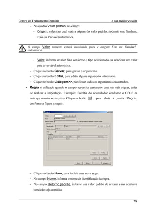 Centro de Treinamento Domínio                                             A sua melhor escolha
          •   No quadro Valor padrão, no campo:
              •   Origem, selecione qual será a origem do valor padrão, podendo ser: Nenhum,
                  Fixo ou Variável automática.


         O campo Valor somente estará habilitado para a origem Fixo ou Variável
         automática.


              •   Valor, informe o valor fixo conforme o tipo selecionado ou selecione um valor
                  para a variável automática.
          •   Clique no botão Gravar, para gravar o argumento.
          •   Clique no botão Editar, para editar algum argumento informado.
          •   Clique no botão Listagem>>, para listar todos os argumentos cadastrados.
     •    Regra, é utilizado quando o campo necessita passar por uma ou mais regras, antes
          de realizar a importação. Exemplo: Escolha do acumulador conforme o CFOP da
          nota que constar no arquivo. Clique no botão      , para abrir a janela Regras,
          conforme a figura a seguir:




          •   Clique no botão Novo, para incluir uma nova regra.
          •   No campo Nome, informe o nome de identificação da regra.
          •   No campo Retorno padrão, informe um valor padrão de retorno caso nenhuma
              condição seja atendida.


                                                                                           276
 