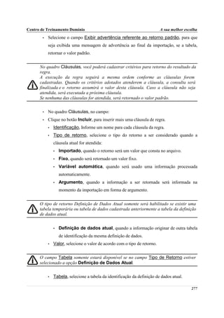 Centro de Treinamento Domínio                                              A sua melhor escolha
       •   Selecione o campo Exibir advertência referente ao retorno padrão, para que
           seja exibida uma mensagem de advertência ao final da importação, se a tabela,
           retornar o valor padrão.


      No quadro Cláusulas, você poderá cadastrar critérios para retorno do resultado da
      regra.
      A execução da regra seguirá a mesma ordem conforme as cláusulas forem
      cadastradas. Quando os critérios adotados atenderem a cláusula, a consulta será
      finalizada e o retorno assumirá o valor desta cláusula. Caso a cláusula não seja
      atendida, será executada a próxima cláusula.
      Se nenhuma das cláusulas for atendida, será retornado o valor padrão.


       •   No quadro Cláusulas, no campo:
       •   Clique no botão Incluir, para inserir mais uma cláusula de regra.
           •   Identificação, Informe um nome para cada cláusula da regra.
           •   Tipo de retorno, selecione o tipo do retorno a ser considerado quando a
               cláusula atual for atendida:
               •   Importado, quando o retorno será um valor que consta no arquivo.
               •   Fixo, quando será retornado um valor fixo.
               •   Variável automática, quando será usado uma informação processada
                   automaticamente.
               •   Argumento, quando a informação a ser retornada será informada na
                   momento da importação em forma de argumento.


      O tipo de retorno Definição de Dados Atual somente será habilitado se existir uma
      tabela temporária ou tabela de dados cadastrada anteriormente a tabela da definição
      de dados atual.


               •   Definição de dados atual, quando a informação originar de outra tabela
                   de identificação da mesma definição de dados.
           •   Valor, selecione o valor de acordo com o tipo de retorno.


      O campo Tabela somente estará disponível se no campo Tipo de Retorno estiver
      selecionado a opção Definição de Dados Atual.


           •   Tabela, selecione a tabela da identificação da definição de dados atual.

                                                                                           277
 