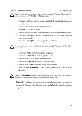 Centro de Treinamento Domínio                                               A sua melhor escolha

         O campo Campo somente estará disponível se no campo Tipo de Retorno estiver
         selecionada a opção Definição de Dados Atual.


              •   No campo Campo, selecione o campo da tabela da identificação da definição
                  de dados atual.
          •   Clique no botão Excluir, para excluir a regra atual.
          •   No quadro Condições, na coluna:
          •   Clique no botão Incluir, para adicionar uma nova condição na identificação atual.
              •   Na coluna Campo do registro no leiaute, selecione um campo do arquivo
                  para ser comparado.
              •   Na coluna Condição, selecione o operador de validação.


         A coluna Valor somente será habilitada quando a condição é diferente de: É válido e
         Não é válido.


              •   Na coluna Valor, informe o valor a ser comparado.
              •   Na coluna Operador, selecione o operador E/OU.
          •   Clique no botão Excluir, para excluir a linha atual.
          •   Clique no botão Gravar, para gravar a regra informada.
          •   Clique no botão Editar, para editar alguma regra informada.
          •   Clique no botão Listagem>>, para efetuar a listagem de todas as regras
              cadastradas.


         A origem Calculado, somente estará habilitado para campos do tipo de dados
         Decimal ou quando tratar-se de um campo de tabela temporária.


     •    Calculado, é utilizado para processar uma operação matemática com valores do
          tipo decimal. Clique no botão       , para abrir a janela Calculado, conforme a figura
          a seguir:




                                                                                            278
 
