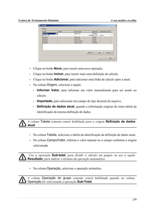 Centro de Treinamento Domínio                                           A sua melhor escolha




       •   Clique no botão Novo, para inserir uma nova operação.
       •   Clique no botão Incluir, para inserir mais uma definição de cálculo.
       •   Clique no botão Adicionar, para adicionar uma linha de cálculo após a atual.
       •   Na coluna Origem, selecione a opção:
           •   Informar Valor, para informar um valor manualmente para ser usado no
               cálculo.
           •   Importado, para selecionar um campo do tipo decimal do arquivo,
           •   Definição de dados atual, quando a informação originar de outra tabela de
               identificação da mesma definição de dados.


      A coluna Tabela somente estará habilitada para a origem Definição de dados
      atual.


       •   Na coluna Tabela, selecione a tabela da identificação da definição de dados atual.
       •   Na coluna Campo/Valor, informe o valor manual ou o campo conforme a origem
           selecionada.


       Use a operação Sub-total, para dividir o cálculo em grupos ou use a opção
      Resultado, para indicar o término da operação matemática.


       •   Na coluna Operação, selecione a operação aritmética.


      A coluna Operação do grupo somente estará habilitada quando na coluna
      Operação for selecionada a operação Sub-Total.




                                                                                          279
 