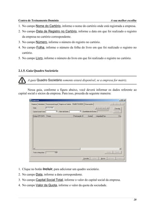 Centro de Treinamento Domínio                                           A sua melhor escolha
1. No campo Nome do Cartório, informe o nome do cartório onde está registrada a empresa.
2. No campo Data de Registro no Cartório, informe a data em que foi realizado o registro
  da empresa no cartório correspondente.
3. No campo Número, informe o número do registro no cartório.
4. No campo Folha, informe o número da folha do livro em que foi realizado o registro no
  cartório.
5. No campo Livro, informe o número do livro em que foi realizado o registro no cartório.



2.1.5. Guia Quadro Societário


       A guia Quadro Societário somente estará disponível, se a empresa for matriz.


        Nessa guia, conforme a figura abaixo, você deverá informar os dados referente ao
capital social e sócios da empresa. Para isso, proceda da seguinte maneira:




1. Clique no botão Incluir, para adicionar um quadro societário.
2. No campo Data, informe a data correspondente.
3. No campo Capital Social Total, informe o valor do capital social da empresa.
4. No campo Valor da Quota, informe o valor da quota da sociedade.



                                                                                            28
 