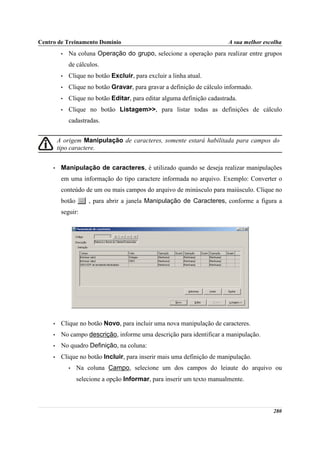 Centro de Treinamento Domínio                                             A sua melhor escolha
          •   Na coluna Operação do grupo, selecione a operação para realizar entre grupos
              de cálculos.
          •   Clique no botão Excluir, para excluir a linha atual.
          •   Clique no botão Gravar, para gravar a definição de cálculo informado.
          •   Clique no botão Editar, para editar alguma definição cadastrada.
          •   Clique no botão Listagem>>, para listar todas as definições de cálculo
              cadastradas.


         A origem Manipulação de caracteres, somente estará habilitada para campos do
         tipo caractere.


     •    Manipulação de caracteres, é utilizado quando se deseja realizar manipulações
          em uma informação do tipo caractere informada no arquivo. Exemplo: Converter o
          conteúdo de um ou mais campos do arquivo de minúsculo para maiúsculo. Clique no
          botão       , para abrir a janela Manipulação de Caracteres, conforme a figura a
          seguir:




     •    Clique no botão Novo, para incluir uma nova manipulação de caracteres.
     •    No campo descrição, informe uma descrição para identificar a manipulação.
     •    No quadro Definição, na coluna:
     •    Clique no botão Incluir, para inserir mais uma definição de manipulação.
              •   Na coluna Campo, selecione um dos campos do leiaute do arquivo ou
                  selecione a opção Informar, para inserir um texto manualmente.



                                                                                          280
 