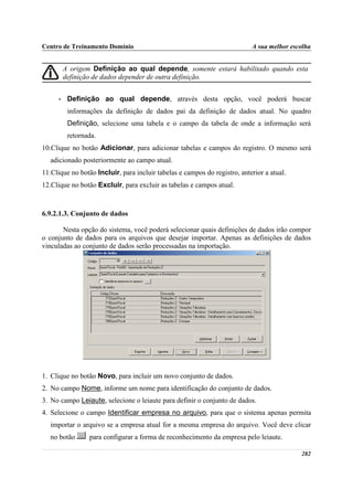 Centro de Treinamento Domínio                                              A sua melhor escolha


          A origem Definição ao qual depende, somente estará habilitado quando esta
          definição de dados depender de outra definição.


      •    Definição ao qual depende, através desta opção, você poderá buscar
           informações da definição de dados pai da definição de dados atual. No quadro
           Definição, selecione uma tabela e o campo da tabela de onde a informação será
           retornada.
10.Clique no botão Adicionar, para adicionar tabelas e campos do registro. O mesmo será
   adicionado posteriormente ao campo atual.
11.Clique no botão Incluir, para incluir tabelas e campos do registro, anterior a atual.
12.Clique no botão Excluir, para excluir as tabelas e campos atual.



6.9.2.1.3. Conjunto de dados

       Nesta opção do sistema, você poderá selecionar quais definições de dados irão compor
o conjunto de dados para os arquivos que desejar importar. Apenas as definições de dados
vinculadas ao conjunto de dados serão processadas na importação.




1. Clique no botão Novo, para incluir um novo conjunto de dados.
2. No campo Nome, informe um nome para identificação do conjunto de dados.
3. No campo Leiaute, selecione o leiaute para definir o conjunto de dados.
4. Selecione o campo Identificar empresa no arquivo, para que o sistema apenas permita
   importar o arquivo se a empresa atual for a mesma empresa do arquivo. Você deve clicar
   no botão       para configurar a forma de reconhecimento da empresa pelo leiaute.

                                                                                           282
 