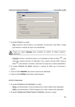 Centro de Treinamento Domínio                                           A sua melhor escolha




1. No quadro Arquivo, no campo:
  •   Tipo, selecione o tipo do arquivo a ser importado. Ao selecionar o tipo XML, o campo
      para informar o caminho do arquivo fica desabilitado.


       Clique no campo Caminho para visualizar ou utilizar os últimos arquivos
       importados.


  •   Caminho, informe o caminho do arquivo a ser importado ou clique no botão         , para
      selecionar o arquivo que deve ser importado. Caso o arquivo seja tipo XML, clique no
      botão    , para informar o caminho e selecionar o(s) arquivo(s) a ser(em) importado(s).
2. No quadro Conjunto de dados, selecione o conjunto de dados que irá processar o
  arquivo.
3. Clique no botão Importar, para iniciar o processo de importação.
4. Clique no botão Fechar, para fechar a janela Importar.



6.9.2.2.1. Guia Geral

1. No quadro Empresa a ser importada, no campo:
  •   Nome, será demonstrado o nome da empresa ativa, onde os dados serão importados;
  •   CNPJ, será demonstrado o CNPJ da empresa ativa, onde os dados serão importados.
2. No quadro Opções para Notas Fiscais e Cadastros, selecione o campo:


                                                                                          285
 