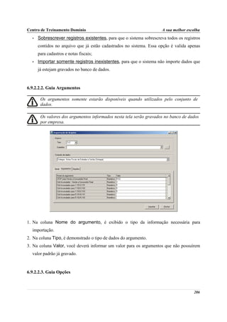 Centro de Treinamento Domínio                                         A sua melhor escolha
  •   Sobrescrever registros existentes, para que o sistema sobrescreva todos os registros
      contidos no arquivo que já estão cadastrados no sistema. Essa opção é valida apenas
      para cadastros e notas fiscais;
  •   Importar somente registros inexistentes, para que o sistema não importe dados que
      já estejam gravados no banco de dados.



6.9.2.2.2. Guia Argumentos

       Os argumentos somente estarão disponíveis quando utilizados pelo conjunto de
       dados.

       Os valores dos argumentos informados nesta tela serão gravados no banco de dados
       por empresa.




1. Na coluna Nome do argumento, é exibido o tipo da informação necessária para
  importação.
2. Na coluna Tipo, é demonstrado o tipo de dados do argumento.
3. Na coluna Valor, você deverá informar um valor para os argumentos que não possuírem
  valor padrão já gravado.



6.9.2.2.3. Guia Opções



                                                                                      286
 