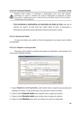 Centro de Treinamento Domínio                                          A sua melhor escolha

       Somente serão criados os remetentes e destinatários caso esses não estejam
       informados no arquivo e também não estejam configuradas na definição de dados.
       Essa opção é valida apenas para a tabela do banco de dados Notas Fiscais de Saída –
       Conhecimento de Transporte.


  •   Criar remetentes e destinatários na importação de dados do frete, para que ao
      importar um arquivo de nota fiscal que contém dados do frete, os Remetentes e
      Destinatários informados sejam cadastrados automaticamente pelo sistema.



6.9.2.2.4. Resumo dos Dados

      O resumo dos dados será exibido ao final da importação de um arquivo pelo utilitário
de importação.


6.9.2.2.4.1. Registro a serem gravados

       Nesta guia serão exibidos os registros processados na importação, e que passaram com
sucesso pela validação de dados.




1. Na guia Registros a serem gravados, serão listados todos os registros que passaram pela
  validação do sistema, e estão prontos para serem gravados no banco de dados.
2. Clique no botão Expandir todos, para expandir todos os grupos de registros.
3. Clique no botão Recolher todos, para recolher todos os grupos de registros.
4. Clique no botão Relatório, para emitir um relatório do resumo da importação.

                                                                                       288
 