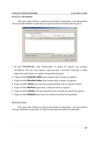 Centro de Treinamento Domínio                                              A sua melhor escolha
6.9.2.2.4.2. Advertências

        Nesta guia serão exibidos os registros processados na importação, e que apresentaram
críticas que não impedem sua gravação, mas que necessitam de atenção antes de gravar.




1. Na guia Advertências, serão demonstrados os grupos de registros que possuem
  advertências. Para que esses registros sejam gravados é necessário selecionar a coluna
  Importar de cada registro ou a opção correspondente do grupo.
2. Clique no botão Expandir todos, para expandir todos os grupos de registros.
3. Clique no botão Recolher todos, para recolher todos os grupos de registros.
4. Clique no botão Todos, para selecionar automaticamente todos os registros listados.
5. Clique no botão Nenhum, para retirar a seleção de todos os registros.
6. Clique no botão Inverter, caso seja necessário fazer a inversão da seleção dos registros.
7. Clique no botão Relatório, para emitir um relatório do resumo da importação.



6.9.2.2.4.3. Erros

       Nesta guia serão exibidos os registros processados na importação, e que apresentaram
erros que impendem sua gravação. Os registros desta guia não podem ser importados.




                                                                                               289
 