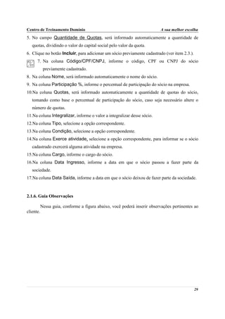 Centro de Treinamento Domínio                                             A sua melhor escolha
5. No campo Quantidade de Quotas, será informado automaticamente a quantidade de
   quotas, dividindo o valor do capital social pelo valor da quota.
6. Clique no botão Incluir, para adicionar um sócio previamente cadastrado (ver item 2.3.).
      7. Na coluna Código/CPF/CNPJ, informe o código, CPF ou CNPJ do sócio
            previamente cadastrado.
8. Na coluna Nome, será informado automaticamente o nome do sócio.
9. Na coluna Participação %, informe o percentual de participação do sócio na empresa.
10.Na coluna Quotas, será informado automaticamente a quantidade de quotas do sócio,
   tomando como base o percentual de participação do sócio, caso seja necessário altere o
   número de quotas.
11.Na coluna Integralizar, informe o valor a integralizar desse sócio.
12.Na coluna Tipo, selecione a opção correspondente.
13.Na coluna Condição, selecione a opção correspondente.
14.Na coluna Exerce atividade, selecione a opção correspondente, para informar se o sócio
   cadastrado exercerá alguma atividade na empresa.
15.Na coluna Cargo, informe o cargo do sócio.
16.Na coluna Data Ingresso, informe a data em que o sócio passou a fazer parte da
   sociedade.
17.Na coluna Data Saída, informe a data em que o sócio deixou de fazer parte da sociedade.



2.1.6. Guia Observações

           Nessa guia, conforme a figura abaixo, você poderá inserir observações pertinentes ao
cliente.




                                                                                              29
 