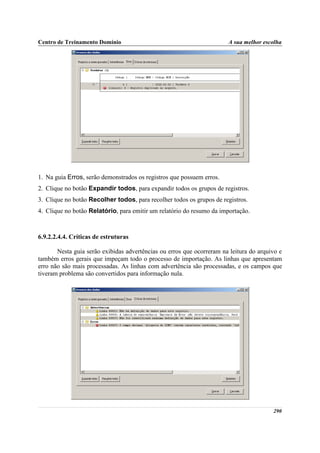 Centro de Treinamento Domínio                                          A sua melhor escolha




1. Na guia Erros, serão demonstrados os registros que possuem erros.
2. Clique no botão Expandir todos, para expandir todos os grupos de registros.
3. Clique no botão Recolher todos, para recolher todos os grupos de registros.
4. Clique no botão Relatório, para emitir um relatório do resumo da importação.



6.9.2.2.4.4. Críticas de estruturas

       Nesta guia serão exibidas advertências ou erros que ocorreram na leitura do arquivo e
também erros gerais que impeçam todo o processo de importação. As linhas que apresentam
erro não são mais processadas. As linhas com advertência são processadas, e os campos que
tiveram problema são convertidos para informação nula.




                                                                                        290
 