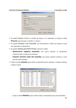 Centro de Treinamento Domínio                                          A sua melhor escolha




2. No quadro Arquivo, informe o caminho do arquivo a ser importado, ou clique no botão
  Procurar, para procurar o caminho e o arquivo.
3. No quadro Empresa a ser importada, será demonstrado os dados da empresa na qual
  será importado os lançamentos.
4. No quadro Opções para Notas Fiscais, selecione a opção:
  •   Sobrescrever registros existentes, caso queira importar os lançamentos
      sobrescrevendo os registros já existentes;
  •   Importar somente notas não lançadas, caso queira importar somente as notas
      que não foram lançadas.
5. Clique no botão Importar, para efetuar a importação desses cadastros, verifique conforme
  a figura a seguir:




  •   Clique no botão Relatório, para verificar todos os lançamentos que serão importados.
                                                                                        292
 