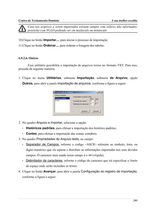 Centro de Treinamento Domínio                                            A sua melhor escolha

       Caso nos arquivos a serem importados existam campos com valores não informados,
       preencha com NULO podendo ser em maiúsculo ou minúsculo.


10.Clique no botão Importar..., para iniciar o processo de importação.
11.Clique no botão Ordenar..., para ordenar a listagem das tabelas.



6.9.2.6. Outros

       Esse utilitário possibilita a importação de arquivos textos no formato TXT. Para isso,
proceda da seguinte maneira:

1. Clique no menu Utilitários, submenu Importação, submenu de Arquivo, opção
  Outros, para abrir a janela Importação de arquivos, conforme a figura a seguir:




2. No quadro Arquivo a importar, selecione a opção:
  •   Históricos padrões, para efetuar a importação dos histórico padrões;
  •   Contas, para efetuar a importação das contas contábeis.
3. No quadro Propriedades do Arquivo texto, no campo:
  •   Separador de Campos, informe o código <ASCII> referente ao símbolo, letra, ou
      dígito numérico que irá separar e distribuir as informações importadas nos seus devidos
      campos. O caractere mais usado nesse campo é o 44 (vírgula);
  •   Delimitador de caracteres, informe o código do caractere que irá especificar o limite
      de espaço onde serão incluídos os textos.
4. Clique no botão Avançar, para abrir a janela Configuração do registro de importação,
  conforme a figura a seguir:




                                                                                         295
 