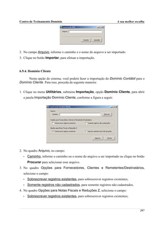 Centro de Treinamento Domínio                                          A sua melhor escolha




2. No campo Arquivo, informe o caminho e o nome do arquivo a ser importado.
3. Clique no botão Importar, para efetuar a importação.



6.9.4. Domínio Cliente

     Nesta opção do sistema, você poderá fazer a importação do Domínio Contábil para o
Domínio Cliente. Para isso, proceda da seguinte maneira:

1. Clique no menu Utilitários, submenu Importação, opção Domínio Cliente, para abrir
  a janela Importação Domínio Cliente, conforme a figura a seguir:




2. No quadro Arquivo, no campo:
  •   Caminho, informe o caminho ou o nome do arquivo a ser importado ou clique no botão
      Procurar para selecionar esse arquivo.
3. No quadro Opções para Fornecedores, Clientes e Remetentes/Destinatários,
  selecione o campo:
  •   Sobrescrever registros existentes, para sobrescrever registros existentes;
  •   Somente registros não cadastrados, para somente registros não cadastrados.
4. No quadro Opções para Notas Fiscais e Reduções Z, selecione o campo:
  •   Sobrescrever registros existentes, para sobrescrever registros existentes;



                                                                                       297
 