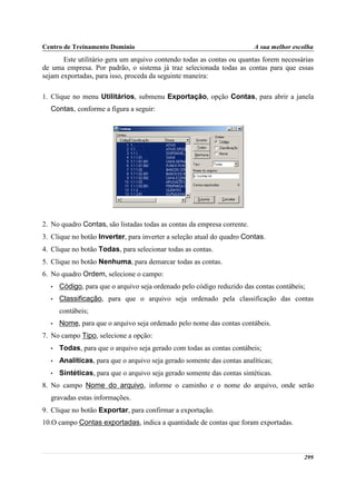 Centro de Treinamento Domínio                                            A sua melhor escolha
       Este utilitário gera um arquivo contendo todas as contas ou quantas forem necessárias
de uma empresa. Por padrão, o sistema já traz selecionada todas as contas para que essas
sejam exportadas, para isso, proceda da seguinte maneira:

1. Clique no menu Utilitários, submenu Exportação, opção Contas, para abrir a janela
  Contas, conforme a figura a seguir:




2. No quadro Contas, são listadas todas as contas da empresa corrente.
3. Clique no botão Inverter, para inverter a seleção atual do quadro Contas.
4. Clique no botão Todas, para selecionar todas as contas.
5. Clique no botão Nenhuma, para demarcar todas as contas.
6. No quadro Ordem, selecione o campo:
  •   Código, para que o arquivo seja ordenado pelo código reduzido das contas contábeis;
  •   Classificação, para que o arquivo seja ordenado pela classificação das contas
      contábeis;
  •   Nome, para que o arquivo seja ordenado pelo nome das contas contábeis.
7. No campo Tipo, selecione a opção:
  •   Todas, para que o arquivo seja gerado com todas as contas contábeis;
  •   Analíticas, para que o arquivo seja gerado somente das contas analíticas;
  •   Sintéticas, para que o arquivo seja gerado somente das contas sintéticas.
8. No campo Nome do arquivo, informe o caminho e o nome do arquivo, onde serão
  gravadas estas informações.
9. Clique no botão Exportar, para confirmar a exportação.
10.O campo Contas exportadas, indica a quantidade de contas que foram exportadas.



                                                                                         299
 