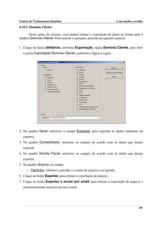 Centro de Treinamento Domínio                                           A sua melhor escolha
6.10.3. Domínio Cliente

      Nesta opção do sistema, você poderá efetuar a exportação do plano de contas para o
módulo Domínio Cliente. Para realizar a operação, proceda da seguinte maneira:

1. Clique no menu Utilitários, submenu Exportação, opção Domínio Cliente, para abrir
  a janela Exportação Domínio Cliente, conforme a figura a seguir:




2. No quadro Geral, selecione o campo Empresa, para exportar os dados cadastrais da
  empresa.
3. No quadro Contabilidade, selecione os campos de acordo com os dados que deseja
  exportar.
4. No quadro Escrita Fiscal, selecione os campos de acordo com os dados que deseja
  exportar.
5. No quadro Arquivo, no campo:
     •   Caminho, informe o caminho e o nome do arquivo a ser gerado.
6. Clique no botão Exportar, para efetuar a exportação do arquivo.
7. Clique no botão Exportar e enviar por email, para efetuar a exportação do arquivo e
  automaticamente anexá-lo em um e-mail.




                                                                                        300
 